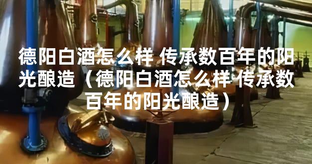 德阳白酒怎么样 传承数百年的阳光酿造（德阳白酒怎么样 传承数百年的阳光酿